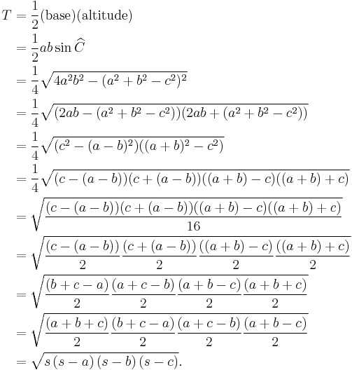 
\begin{align}
T & = \frac{1}{2} (\mbox{base}) (\mbox{altitude}) \\
& = \frac{1}{2} ab\sin \widehat C \\
& = \frac{1}{4}\sqrt{4a^2 b^2 -(a^2 %2Bb^2 -c^2)^2} \\
& = \frac{1}{4}\sqrt{(2a b -(a^2 %2Bb^2 -c^2))(2a b %2B(a^2 %2Bb^2 -c^2))} \\
& = \frac{1}{4}\sqrt{(c^2 -(a -b)^2)((a %2Bb)^2 -c^2)} \\
& = \frac{1}{4}\sqrt{(c -(a -b))(c %2B(a -b))((a %2Bb) -c)((a %2Bb) %2Bc)} \\
& = \sqrt{\frac{(c -(a -b))(c %2B(a -b))((a %2Bb) -c)((a %2Bb) %2Bc)}{16}} \\
& = \sqrt{\frac{(c -(a -b))}{2}\frac{(c %2B(a -b))}{2}\frac{((a %2Bb) -c)}{2}\frac{((a %2Bb) %2Bc)}{2}} \\
& = \sqrt{\frac{(b %2B c - a)}{2}\frac{(a %2B c - b)}{2}\frac{(a %2B b - c)}{2}\frac{(a %2B b %2B c)}{2}} \\
& = \sqrt{\frac{(a %2B b %2B c)}{2}\frac{(b %2B c - a)}{2}\frac{(a %2B c - b)}{2}\frac{(a %2B b - c)}{2}} \\
& = \sqrt{s\left(s-a\right)\left(s-b\right)\left(s-c\right)}.
\end{align}
