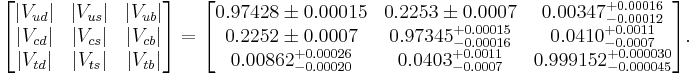 
\begin{bmatrix}
|V_{ud}| & |V_{us}| & |V_{ub}| \\
|V_{cd}| & |V_{cs}| & |V_{cb}| \\
|V_{td}| & |V_{ts}| & |V_{tb}|
\end{bmatrix} =
\begin{bmatrix}
0.97428 \pm 0.00015 & 0.2253 \pm 0.0007 & 0.00347^{%2B0.00016}_{-0.00012} \\
0.2252 \pm 0.0007 & 0.97345^{%2B0.00015}_{-0.00016} & 0.0410^{%2B0.0011}_{-0.0007} \\
0.00862^{%2B0.00026}_{-0.00020} & 0.0403^{%2B0.0011}_{-0.0007} & 0.999152^{%2B0.000030}_{-0.000045}
\end{bmatrix}.
