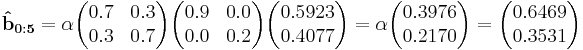 
\mathbf{\hat{b}_{0:5}}  = \alpha\begin{pmatrix}  0.7 & 0.3 \\  0.3 & 0.7 \end{pmatrix}\begin{pmatrix}0.9 & 0.0 \\  0.0 & 0.2 \end{pmatrix}\begin{pmatrix}0.5923 \\ 0.4077 \end{pmatrix}=\alpha\begin{pmatrix}0.3976 \\ 0.2170\end{pmatrix}=\begin{pmatrix}0.6469 \\ 0.3531 \end{pmatrix}
