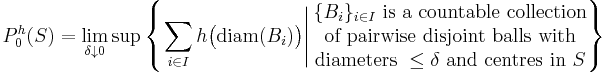 P_{0}^{h} (S) = \lim_{\delta \downarrow 0} \sup \left\{ \left. \sum_{i \in I} h \big( \mathrm{diam} (B_{i}) \big) \right| \begin{matrix} \{ B_{i} \}_{i \in I} \mbox{ is a countable collection} \\ \mbox{of pairwise disjoint balls with} \\ \mbox{diameters } \leq \delta \mbox{ and centres in } S \end{matrix} \right\}