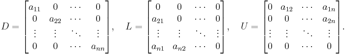 D = \begin{bmatrix} a_{11} & 0 & \cdots & 0 \\ 0 & a_{22} & \cdots & 0 \\ \vdots & \vdots & \ddots & \vdots \\0 & 0 & \cdots & a_{nn} \end{bmatrix}, \quad L = \begin{bmatrix} 0 & 0 & \cdots & 0 \\ a_{21} & 0 & \cdots & 0 \\ \vdots & \vdots & \ddots & \vdots \\a_{n1} & a_{n2} & \cdots & 0 \end{bmatrix}, \quad U = \begin{bmatrix} 0 & a_{12} & \cdots & a_{1n} \\ 0 & 0 & \cdots & a_{2n} \\ \vdots & \vdots & \ddots & \vdots \\0 & 0 & \cdots & 0 \end{bmatrix}. 