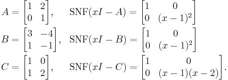 
\begin{align}
A & {} =\begin{bmatrix}
 1 & 2 \\
 0 & 1 
\end{bmatrix}, & & \mbox{SNF}(xI-A) =\begin{bmatrix}
 1 & 0 \\
 0 & (x-1)^2
\end{bmatrix} \\
B & {} =\begin{bmatrix}
 3 & -4 \\
 1 & -1 
\end{bmatrix}, & & \mbox{SNF}(xI-B) =\begin{bmatrix}
 1 & 0 \\
 0 & (x-1)^2
\end{bmatrix} \\
C & {} =\begin{bmatrix}
 1 & 0 \\
 1 & 2 
\end{bmatrix}, & & \mbox{SNF}(xI-C) =\begin{bmatrix}
 1 & 0 \\
 0 & (x-1)(x-2)
\end{bmatrix}.
\end{align}
