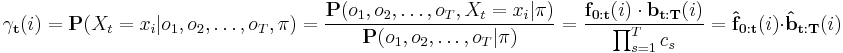 
\mathbf{\gamma_t}(i) =
\mathbf{P}(X_t=x_i | o_1, o_2, \dots, o_T, \mathbf{\pi}) =
\frac{ \mathbf{P}(o_1, o_2, \dots, o_T, X_t=x_i | \mathbf{\pi} ) }{ \mathbf{P}(o_1, o_2, \dots, o_T | \mathbf{\pi} ) } =
\frac{ \mathbf{f_{0:t}}(i) \cdot \mathbf{b_{t:T}}(i) }{ \prod_{s=1}^T c_s } =
\mathbf{\hat{f}_{0:t}}(i) \cdot \mathbf{\hat{b}_{t:T}}(i)
