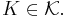 K \in \mathcal{K}.