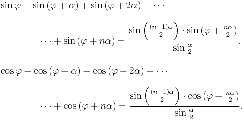 
\begin{align}
& \sin{\varphi} %2B \sin{(\varphi %2B \alpha)} %2B \sin{(\varphi %2B 2\alpha)} %2B \cdots {} \\[8pt]
& {} \qquad\qquad \cdots %2B \sin{(\varphi %2B n\alpha)} = \frac{\sin{\left(\frac{(n%2B1) \alpha}{2}\right)} \cdot \sin{(\varphi %2B \frac{n \alpha}{2})}}{\sin{\frac{\alpha}{2}}}. \\[10pt]
& \cos{\varphi} %2B \cos{(\varphi %2B \alpha)} %2B \cos{(\varphi %2B 2\alpha)} %2B \cdots {} \\[8pt]
& {} \qquad\qquad \cdots %2B \cos{(\varphi %2B n\alpha)} = \frac{\sin{\left(\frac{(n%2B1) \alpha}{2}\right)} \cdot \cos{(\varphi %2B \frac{n \alpha}{2})}}{\sin{\frac{\alpha}{2}}}.
\end{align}
