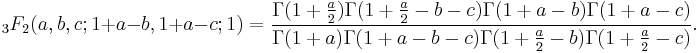 {}_3F_2 (a,b,c;1%2Ba-b,1%2Ba-c;1)=
\frac{\Gamma(1%2B\frac{a}{2})\Gamma(1%2B\frac{a}{2}-b-c)\Gamma(1%2Ba-b)\Gamma(1%2Ba-c)}
{\Gamma(1%2Ba)\Gamma(1%2Ba-b-c)\Gamma(1%2B\frac{a}{2}-b)\Gamma(1%2B\frac{a}{2}-c)}.