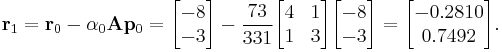 
\mathbf{r}_1 = \mathbf{r}_0 - \alpha_0 \mathbf{A} \mathbf{p}_0 = 
\begin{bmatrix} -8 \\ -3 \end{bmatrix} - \frac{73}{331} \begin{bmatrix} 4 & 1 \\ 1 & 3 \end{bmatrix} \begin{bmatrix} -8 \\ -3 \end{bmatrix} = \begin{bmatrix} -0.2810 \\ 0.7492 \end{bmatrix}.
