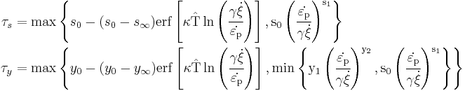 \begin{align}
  \tau_s & = \max\left\{s_0 - (s_0 - s_{\infty})
     \rm{erf}\left[\kappa
       \hat{T}\ln\left(\cfrac{\gamma\dot{\xi}}{\dot{\varepsilon_{\rm{p}}}}\right)\right],
     s_0\left(\cfrac{\dot{\varepsilon_{\rm{p}}}}{\gamma\dot{\xi}}\right)^{s_1}\right\} \\
  \tau_y & = \max\left\{y_0 - (y_0 - y_{\infty})
     \rm{erf}\left[\kappa
       \hat{T}\ln\left(\cfrac{\gamma\dot{\xi}}{\dot{\varepsilon_{\rm{p}}}}\right)\right],
     \min\left\{
       y_1\left(\cfrac{\dot{\varepsilon_{\rm{p}}}}{\gamma\dot{\xi}}\right)^{y_2}, 
       s_0\left(\cfrac{\dot{\varepsilon_{\rm{p}}}}{\gamma\dot{\xi}}\right)^{s_1}\right\}\right\} 
\end{align}