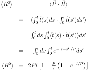 
\begin{matrix}
\langle R^{2} \rangle & = & \langle \vec R \cdot \vec R \rangle \\ \\
\ & = & \langle \int_{0}^{l} \hat t(s) ds \cdot \int_{0}^{l} \hat t(s') ds' \rangle \\ \\
\ & = & \int_{0}^{l} ds \int_{0}^{l} \langle \hat t(s) \cdot \hat t(s') \rangle ds' \\ \\
\ & = & \int_{0}^{l} ds \int_{0}^{l} e^{-\left | s - s' \right | / P} ds' \\ \\
\ \langle R^{2} \rangle & = & 2 Pl \left [ 1 - \frac {P}{l} \left ( 1 - e^{-l/P} \right ) \right ]
\end{matrix}
