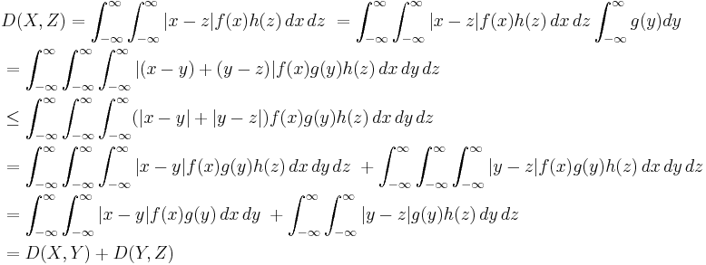 \begin{align}
&{} D(X, Z) = \int_{-\infty}^\infty \int_{-\infty}^\infty |x-z|f(x)h(z) \, dx\, dz\ = \int_{-\infty}^\infty \int_{-\infty}^\infty |x-z|f(x)h(z) \, dx\, dz \int_{-\infty}^\infty g(y) dy\  \\
&{} = \int_{-\infty}^\infty \int_{-\infty}^\infty \int_{-\infty}^\infty |(x-y)%2B(y-z)|f(x)g(y)h(z) \, dx\, dy\, dz\   \\
&{} \le \int_{-\infty}^\infty \int_{-\infty}^\infty \int_{-\infty}^\infty (|x-y|%2B|y-z|)f(x)g(y)h(z) \, dx\, dy\, dz\  \\
&{} = \int_{-\infty}^\infty \int_{-\infty}^\infty \int_{-\infty}^\infty |x-y|f(x)g(y)h(z) \, dx\, dy\, dz\ %2B \int_{-\infty}^\infty \int_{-\infty}^\infty \int_{-\infty}^\infty |y-z|f(x)g(y)h(z) \, dx\, dy\, dz\  \\
&{} = \int_{-\infty}^\infty \int_{-\infty}^\infty |x-y|f(x)g(y) \, dx\, dy\ %2B \int_{-\infty}^\infty \int_{-\infty}^\infty |y-z|g(y)h(z) \, dy\, dz\   \\
&{} = D(X, Y) %2B D(Y, Z)
\end{align}
