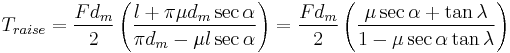 T_{raise} = \frac{F d_m}{2} \left( \frac{l %2B \pi \mu d_m \sec{\alpha}}{\pi d_m - \mu l \sec{\alpha}} \right) = \frac{F d_m}{2} \left( \frac{\mu \sec{\alpha} %2B \tan{\lambda}}{1 - \mu \sec{\alpha} \tan{\lambda}} \right)