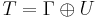 T = \Gamma \oplus U