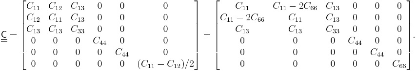  \underline{\underline{\mathsf{C}}} = 
\begin{bmatrix}
C_{11}&C_{12}&C_{13}&0&0&0\\
C_{12}&C_{11}&C_{13}&0&0&0\\
C_{13}&C_{13}&C_{33}&0&0&0\\
0&0&0&C_{44}&0&0\\
0&0&0&0&C_{44}&0\\
0&0&0&0&0&(C_{11}-C_{12})/2
\end{bmatrix} =\begin{bmatrix}
  C_{11}  &  C_{11}-2C_{66} &  C_{13} & 0 & 0  & 0 \\
 C_{11}-2C_{66}  &  C_{11} &  C_{13} & 0 & 0  & 0 \\
  C_{13}  & C_{13}  &  C_{33} & 0 & 0  & 0 \\
 0  & 0 & 0 & C_{44} & 0  & 0 \\
 0  & 0 & 0 & 0 & C_{44}  & 0 \\
 0  & 0 & 0 & 0 & 0  & C_{66} 
\end{bmatrix}.
