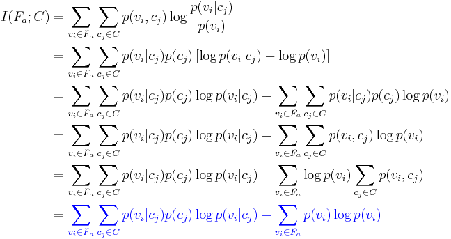  
\begin{align}
I(F_a;C) & = \sum_{v_i \in F_a} \sum_{c_j \in C} p(v_i,c_j) \log \frac{p(v_i|c_j)}{p(v_i)} \\
   & = \sum_{v_i \in F_a} \sum_{c_j \in C} p(v_i|c_j)p(c_j) \left [\log p(v_i|c_j)- \log p(v_i) \right ] \\
   & = \sum_{v_i \in F_a} \sum_{c_j \in C} p(v_i|c_j)p(c_j) \log p(v_i|c_j)- \sum_{v_i \in F_a} \sum_{c_j \in C} p(v_i|c_j)p(c_j) \log p(v_i) \\
   & = \sum_{v_i \in F_a} \sum_{c_j \in C} p(v_i|c_j)p(c_j) \log p(v_i|c_j)- \sum_{v_i \in F_a} \sum_{c_j \in C} p(v_i,c_j) \log p(v_i) \\
   & = \sum_{v_i \in F_a} \sum_{c_j \in C} p(v_i|c_j)p(c_j) \log p(v_i|c_j)- \sum_{v_i \in F_a} \log p(v_i) \sum_{c_j \in C} p(v_i,c_j)  \\
   & = {\color{Blue}\sum_{v_i \in F_a} \sum_{c_j \in C} p(v_i|c_j)p(c_j) \log p(v_i|c_j)- \sum_{v_i \in F_a} p(v_i) \log p(v_i)}   \\
\end{align}
