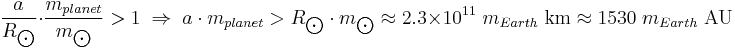 {a \over R_{\bigodot}} \cdot {m_{planet} \over m_{\bigodot}} > 1 \; \Rightarrow \; {a \cdot m_{planet}} > {R_{\bigodot} \cdot m_{\bigodot}} \approx 2.3 \times 10^{11} \; m_{Earth} \; \mbox{km} \approx 1530 \; m_{Earth} \; \mbox{AU}