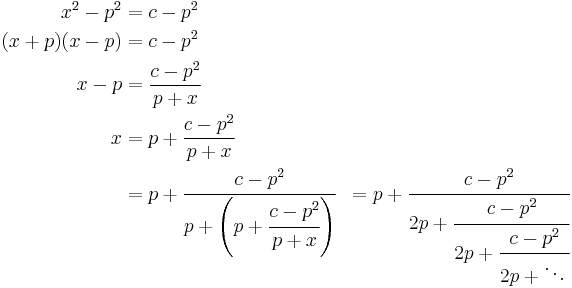 
\begin{align}
x^2-p^2& = c-p^2\\
(x%2Bp)(x-p)& = c-p^2\\
x-p& = \frac{c-p^2}{p%2Bx}\\
x& = p %2B \frac{c-p^2}{p%2Bx}\\
& = p%2B\cfrac{c-p^2} {p%2B\left(p%2B\cfrac{c-p^2} {p%2Bx}\right)}& = p%2B\cfrac{c-p^2} {2p%2B\cfrac{c-p^2} {2p%2B\cfrac{c-p^2} {2p%2B\ddots\,}}}\,
\end{align}
