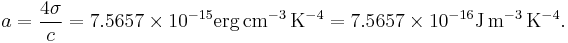 a = \frac{4\sigma}{c} = 7.5657 \times 10^{-15} \textrm{erg}\,\textrm{cm}^{-3}\,\textrm{K}^{-4}  = 7.5657 \times 10^{-16} \textrm{J}\,\textrm{m}^{-3}\,\textrm{K}^{-4}  .