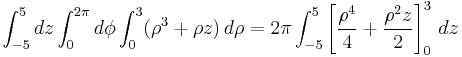 \int_{-5}^5 dz \int_0^{2 \pi} d\phi \int_0^3 ( \rho^3 %2B \rho z )\, d\rho = 2 \pi \int_{-5}^5 \left[ \frac{\rho^4}{4} %2B \frac{\rho^2 z}{2} \right]_0^3 \, dz