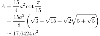 
 \begin{align} A & = \frac{15}{4}a^2 \cot \frac{\pi}{15} \\
                 & = \frac{15a^2}{8} \left( \sqrt{3}%2B\sqrt{15}%2B
                                            \sqrt{2}\sqrt{5%2B\sqrt{5}} 
                                     \right) \\
                 & \simeq 17.6424\,a^2.
 \end{align}