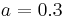 a = 0.3