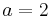 a=2