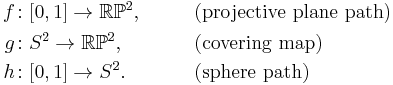 \begin{align}
 f\colon& [0,1] \to \mathbb{RP}^2 , &\qquad&\text{(projective plane path)} \\
 g\colon& S^2 \to \mathbb{RP}^2 , &\qquad&\text{(covering map)} \\
 h\colon& [0,1] \to S^2 . &\qquad&\text{(sphere path)} 
\end{align}