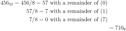 \begin{align}456_{10} = 456 / 8 = 57\text{ with a remainder of }(0)\\
57 / 8 = 7\text{ with a remainder of }(1)\\
7 / 8 = 0\text{ with a remainder of }(7)\\
&= 710_8\end{align}