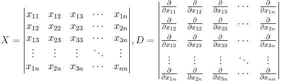 
X=\begin{vmatrix}  
x_{11} & x_{12} &   x_{13} &\cdots & x_{1n} \\ 
x_{12} & x_{22} &   x_{23} &\cdots & x_{2n} \\
x_{13} & x_{23} &   x_{33} &\cdots & x_{3n} \\
\vdots& \vdots  & \vdots   &\ddots & \vdots \\
x_{1n} & x_{2n} &   x_{3n} &\cdots & x_{nn}
\end{vmatrix},
D=\begin{vmatrix}  
\frac{\partial} { \partial x_{11} } & \frac{\partial} {\partial x_{12}} & \frac{\partial} { \partial x_{13}} &\cdots & \frac{\partial}{\partial x_{1n} } \\[6pt]
\frac{\partial} {\partial x_{12} } & \frac{\partial} {\partial x_{22}} & \frac{\partial} { \partial x_{23}} &\cdots & \frac{\partial}{\partial x_{2n} } \\[6pt]
\frac{\partial} {\partial x_{13} } & \frac{\partial} {\partial x_{23}} & \frac{\partial} { \partial x_{33}} &\cdots & \frac{\partial}{\partial x_{3n} } \\[6pt]
\vdots& \vdots  & \vdots   &\ddots & \vdots \\
\frac{\partial} {\partial x_{1n} } & \frac{\partial} {\partial x_{2n}} & \frac{\partial} { \partial x_{3n}} &\cdots & \frac{\partial}{\partial x_{nn} }
\end{vmatrix}
