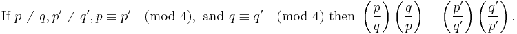 \text{If } p\ne q, p'\ne q', p \equiv p' \pmod 4, \text{ and } q \equiv q' \pmod 4\text{ then }

\left(\frac{p}{q}\right) \left(\frac{q}{p}\right)
=\left(\frac{p'}{q'}\right) \left(\frac{q'}{p'}\right).
