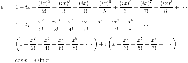 \begin{align}
 e^{ix} &{}= 1 %2B ix %2B \frac{(ix)^2}{2!} %2B \frac{(ix)^3}{3!} %2B \frac{(ix)^4}{4!} %2B \frac{(ix)^5}{5!} %2B \frac{(ix)^6}{6!} %2B \frac{(ix)^7}{7!} %2B \frac{(ix)^8}{8!} %2B \cdots \\[8pt]
        &{}= 1 %2B ix - \frac{x^2}{2!} - \frac{ix^3}{3!} %2B \frac{x^4}{4!} %2B \frac{ix^5}{5!} - \frac{x^6}{6!} - \frac{ix^7}{7!} %2B \frac{x^8}{8!} %2B \cdots \\[8pt]
        &{}= \left( 1 - \frac{x^2}{2!} %2B \frac{x^4}{4!} - \frac{x^6}{6!} %2B \frac{x^8}{8!} - \cdots \right) %2B i\left( x - \frac{x^3}{3!} %2B \frac{x^5}{5!} - \frac{x^7}{7!} %2B \cdots \right) \\[8pt]
        &{}= \cos x %2B i\sin x \ .
\end{align}