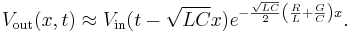 V_{\mathrm{out}}(x,t) \approx V_{\mathrm{in}}(t - \sqrt{LC}x) e^{- \frac{\sqrt{LC}}{2} \left( \frac{R}{L} %2B \frac{G}{C} \right) x }. \,