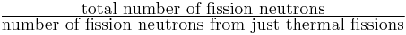 \tfrac{\mbox{total number of fission neutrons}}{\mbox{number of fission neutrons from just thermal fissions}}