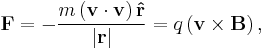  \mathbf{F} = - \frac{m \left ( \mathbf{v}\cdot{\mathbf{v}} \right ) \mathbf{\hat{r}} }{\left | \mathbf{r} \right |} = q \left ( \mathbf{v}\times \mathbf{B}\right ),\,\!