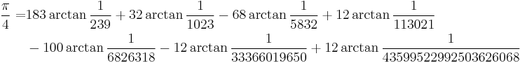 
\begin{align}
\frac{\pi}{4} =& 183\arctan\frac{1}{239} %2B 32\arctan\frac{1}{1023} - 68\arctan\frac{1}{5832} %2B 12\arctan\frac{1}{113021}\\
& - 100\arctan\frac{1}{6826318} - 12\arctan\frac{1}{33366019650} %2B 12\arctan\frac{1}{43599522992503626068}\\
\end{align}
