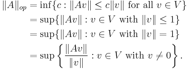  \begin{align} 
\|A\|_{op} &= \inf\{c�: \|Av\| \le c\|v\| \mbox{ for all } v\in V\} \\
&= \sup\{\|Av\|�: v\in V \mbox{ with }\|v\| \le 1\} \\
&= \sup\{\|Av\|�: v\in V \mbox{ with }\|v\| = 1\} \\
&= \sup\left\{\frac{\|Av\|}{\|v\|}�: v\in V \mbox{ with }v\ne 0\right\}.
\end{align} 