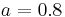 a=0.8