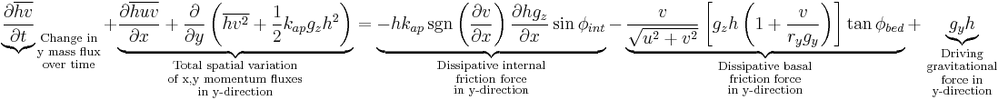 {\underbrace{\partial \overline{hv} \over \partial t}}_{
\begin{smallmatrix}
  \text{Change in}\\
  \text{y mass flux}\\
  \text{over time}
\end{smallmatrix}}
%2B \underbrace{{\partial \overline{huv} \over \partial x} %2B {\partial \over \partial y} \left( \overline{hv^2}%2B{1 \over 2}{k_{ap}g_zh^2}\right)}_{
\begin{smallmatrix}
  \text{Total spatial variation}\\
  \text{of x,y momentum fluxes}\\
  \text{in y-direction}
\end{smallmatrix}}
= \underbrace{-hk_{ap} \sgn \left({\partial v \over \partial x}\right){\partial hg_z \over \partial x}\sin \phi_{int}}_{
\begin{smallmatrix}
  \text{Dissipative internal}\\
  \text{friction force}\\
  \text{in y-direction}
\end{smallmatrix}}
- \underbrace{{v \over \sqrt{u^2%2Bv^2}}\left[ g_zh \left(1%2B{v \over r_yg_y}\right) \right]\tan \phi_{bed}}_{
\begin{smallmatrix}
  \text{Dissipative basal}\\
  \text{friction force}\\
  \text{in y-direction}
\end{smallmatrix}}
 %2B \underbrace{g_yh}_{
\begin{smallmatrix}
  \text{Driving}\\
  \text{gravitational}\\
  \text{force in}\\
  \text{y-direction}
\end{smallmatrix}}
