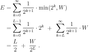 \begin{align}
 E &= \sum_{k=0}^\infty \frac{1}{2^{k%2B1}}\cdot \min(2^k, W) \\
   &= \sum_{k=0}^{L-1} \frac{1}{2^{k%2B1}}\cdot 2^k ~%2B~ \sum_{k=L}^\infty \frac{1}{2^{k%2B1}}\cdot W \\
   &= \frac{L}{2} ~%2B~ \frac{W}{2^L}\,\,.
\end{align}