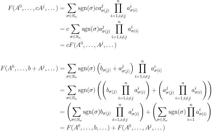 
\begin{align}
F(A^0, \dots, cA^j, \dots) & = \sum_{\sigma \in S_n} \sgn(\sigma) ca_{\sigma(j)}^j\prod_{i = 1, i \neq j}^n a_{\sigma(i)}^i\\
& = c \sum_{\sigma \in S_n} \sgn(\sigma) a_{\sigma(j)}^j\prod_{i = 1, i \neq j}^n a_{\sigma(i)}^i\\
&=c F(A^0, \dots, A^j, \dots)\\
\\
F(A^0, \dots, b%2BA^j, \dots) & = \sum_{\sigma \in S_n} \sgn(\sigma)\left(b_{\sigma(j)} %2B a_{\sigma(j)}^j\right)\prod_{i = 1, i \neq j}^n a_{\sigma(i)}^i\\
& = \sum_{\sigma \in S_n} \sgn(\sigma)
\left( \left(b_{\sigma(j)}\prod_{i = 1, i \neq j}^n a_{\sigma(i)}^i\right) %2B \left(a_{\sigma(j)}^j\prod_{i = 1, i \neq j}^n a_{\sigma(i)}^i\right)\right)\\
& = \left(\sum_{\sigma \in S_n} \sgn(\sigma) b_{\sigma(j)}\prod_{i = 1, i \neq j}^n a_{\sigma(i)}^i\right) 
  %2B \left(\sum_{\sigma \in S_n} \sgn(\sigma) \prod_{i = 1}^n a_{\sigma(i)}^i\right)\\
&= F(A^0, \dots, b, \dots) %2B F(A^0, \dots, A^j, \dots)\\
\\
\end{align}
