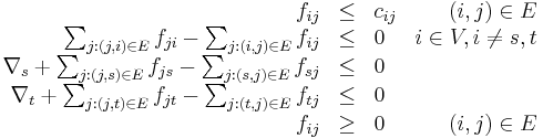 
\begin{array}{rclr} f_{ij} & \leq & c_{ij} & (i, j) \in E \\
\sum_{j: (j, i) \in E} f_{ji} - \sum_{j: (i, j) \in E} f_{ij} & \leq & 0 & i \in V, i \neq s,t \\
\nabla_s %2B \sum_{j: (j, s) \in E} f_{js} - \sum_{j: (s, j) \in E} f_{sj} & \leq & 0 & \\
\nabla_t %2B \sum_{j: (j, t) \in E} f_{jt} - \sum_{j: (t, j) \in E} f_{tj} & \leq & 0 & \\
f_{ij} & \geq & 0 & (i, j) \in E\\
\end{array} 