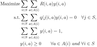 
\begin{align}
\text{Maximize} &\sum_{i\in S}\sum_{a\in A(i)}R(i,a)y(i,a)\\
\text{s.t.} &\sum_{i\in S}\sum_{a\in A(i)} q(j|i,a)y(i,a)=0 \quad
\forall j\in S,\\
& \sum_{i\in S}\sum_{a\in A(i)}y(i,a)=1,\\
& y(i,a)\geq 0 \qquad \forall a\in A(i)\,\,and\,\, \forall i\in S
\end{align}
