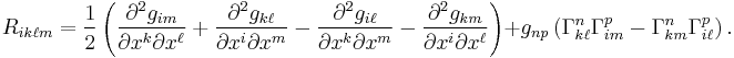 R_{ik\ell m}=\frac{1}{2}\left(
\frac{\partial^2g_{im}}{\partial x^k \partial x^\ell} 
%2B \frac{\partial^2g_{k\ell}}{\partial x^i \partial x^m}
- \frac{\partial^2g_{i\ell}}{\partial x^k \partial x^m}
- \frac{\partial^2g_{km}}{\partial x^i \partial x^\ell} \right)
%2Bg_{np} \left(
\Gamma^n_{k\ell} \Gamma^p_{im} - 
\Gamma^n_{km} \Gamma^p_{i\ell} \right).
\ 