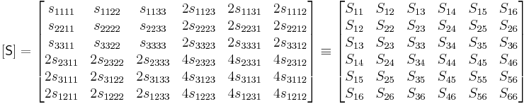 
   [\mathsf{S}] = \begin{bmatrix}
s_{1111} & s_{1122} & s_{1133} & 2s_{1123} & 2s_{1131} & 2s_{1112} \\
s_{2211} & s_{2222} & s_{2233} & 2s_{2223} & 2s_{2231} & 2s_{2212} \\
s_{3311} & s_{3322} & s_{3333} & 2s_{3323} & 2s_{3331} & 2s_{3312} \\
2s_{2311} & 2s_{2322} & 2s_{2333} & 4s_{2323} & 4s_{2331} & 4s_{2312} \\
2s_{3111} & 2s_{3122} & 2s_{3133} & 4s_{3123} & 4s_{3131} & 4s_{3112} \\
2s_{1211} & 2s_{1222} & 2s_{1233} & 4s_{1223} & 4s_{1231} & 4s_{1212} 
 \end{bmatrix} \equiv \begin{bmatrix} 
S_{11} & S_{12} & S_{13} & S_{14} & S_{15} & S_{16} \\
S_{12} & S_{22} & S_{23} & S_{24} & S_{25} & S_{26} \\
S_{13} & S_{23} & S_{33} & S_{34} & S_{35} & S_{36} \\
S_{14} & S_{24} & S_{34} & S_{44} & S_{45} & S_{46} \\
S_{15} & S_{25} & S_{35} & S_{45} & S_{55} & S_{56} \\
S_{16} & S_{26} & S_{36} & S_{46} & S_{56} & S_{66} \end{bmatrix}
 