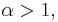 \alpha > 1,