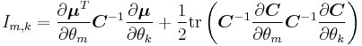 
I_{m, k}
=
\frac{\partial \boldsymbol{\mu}^T}{\partial \theta_m}
{\boldsymbol C}^{-1}
\frac{\partial \boldsymbol{\mu}}{\partial \theta_k}
%2B
\frac{1}{2}
\mathrm{tr}
\left(
 {\boldsymbol C}^{-1}
 \frac{\partial {\boldsymbol C}}{\partial \theta_m}
 {\boldsymbol C}^{-1}
 \frac{\partial {\boldsymbol C}}{\partial \theta_k}
\right)
