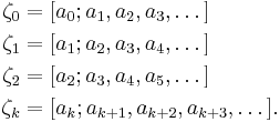 
\begin{align}
\zeta_0 & = [a_0; a_1, a_2, a_3, \dots]\\
\zeta_1 & = [a_1; a_2, a_3, a_4, \dots]\\
\zeta_2 & = [a_2; a_3, a_4, a_5, \dots]\\
\zeta_k & = [a_k; a_{k%2B1}, a_{k%2B2}, a_{k%2B3}, \dots]. \,
\end{align}
