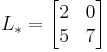  L_*=
      \begin{bmatrix}
           2 & 0 \\
           5 & 7 \\
           \end{bmatrix}
