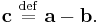  \mathbf{c} \ \stackrel{\mathrm{def}}{=}\  \mathbf{a} - \mathbf{b}. \,