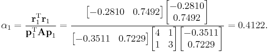  
\alpha_1 = \frac{\mathbf{r}_1^\mathrm{T} \mathbf{r}_1}{\mathbf{p}_1^\mathrm{T} \mathbf{A p}_1} =
\frac{\begin{bmatrix} -0.2810 & 0.7492 \end{bmatrix} \begin{bmatrix} -0.2810 \\ 0.7492 \end{bmatrix}}{  \begin{bmatrix} -0.3511 & 0.7229 \end{bmatrix} \begin{bmatrix} 4 & 1 \\ 1 & 3 \end{bmatrix} \begin{bmatrix} -0.3511 \\ 0.7229 \end{bmatrix}  } = 
0.4122.
