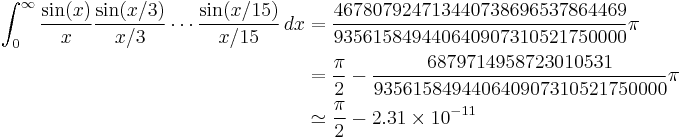 
\begin{align}
\int_0^\infty \frac{\sin(x)}{x}\frac{\sin(x/3)}{x/3}\cdots\frac{\sin(x/15)}{x/15} \, dx
 &= \frac{467807924713440738696537864469}{935615849440640907310521750000}\pi \\
 &= \frac{\pi}{2} - \frac{6879714958723010531}{935615849440640907310521750000}\pi \\
 &\simeq \frac{\pi}{2} - 2.31\times 10^{-11}
\end{align}
